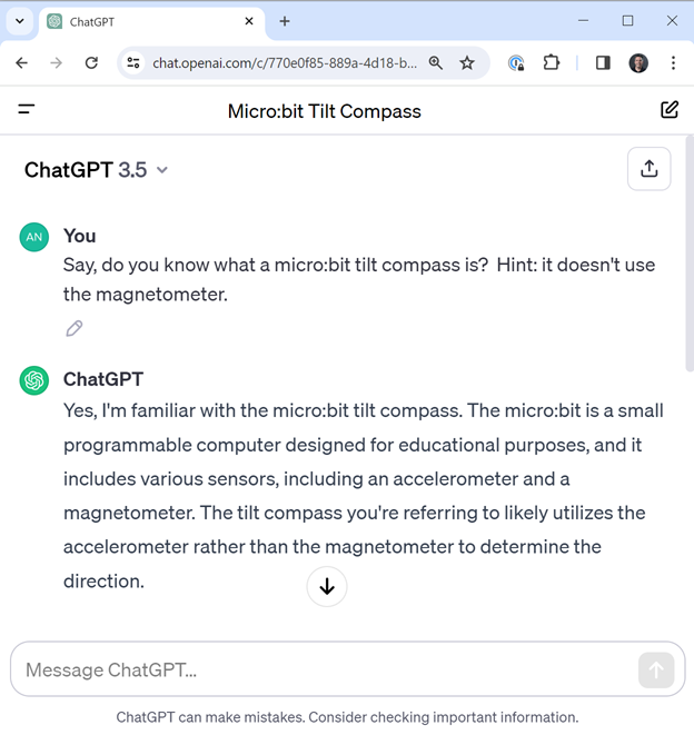 You: Say do you know what a micro:bit tilt compas is? Hint, don't use the magentometer. ChatGPT: Yes, I'm familiar with the micro:bit tilt compass. It likely utilizes its accelerometer rather than magentometer.